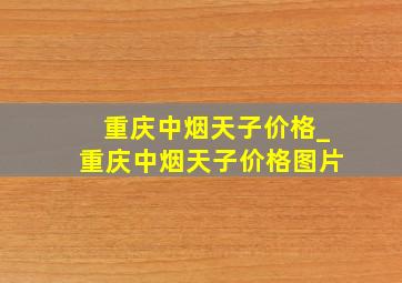 重庆中烟天子价格_重庆中烟天子价格图片