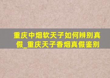 重庆中烟软天子如何辨别真假_重庆天子香烟真假鉴别