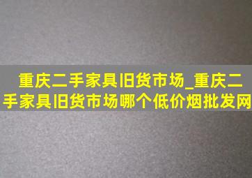 重庆二手家具旧货市场_重庆二手家具旧货市场哪个(低价烟批发网)