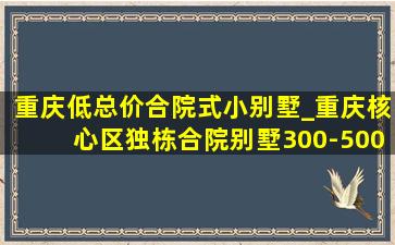 重庆低总价合院式小别墅_重庆核心区独栋合院别墅300-500万