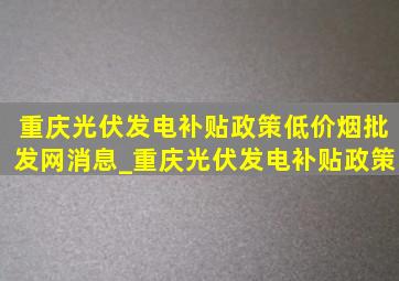 重庆光伏发电补贴政策(低价烟批发网)消息_重庆光伏发电补贴政策