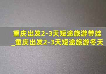 重庆出发2-3天短途旅游带娃_重庆出发2-3天短途旅游冬天