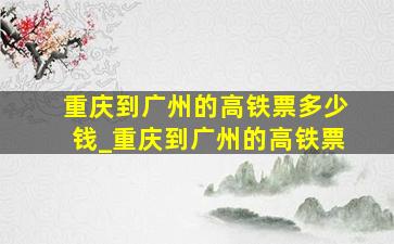 重庆到广州的高铁票多少钱_重庆到广州的高铁票