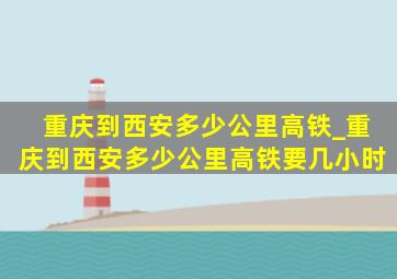 重庆到西安多少公里高铁_重庆到西安多少公里高铁要几小时