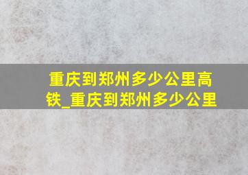 重庆到郑州多少公里高铁_重庆到郑州多少公里