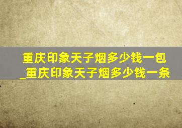 重庆印象天子烟多少钱一包_重庆印象天子烟多少钱一条