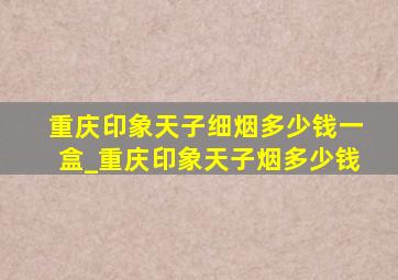 重庆印象天子细烟多少钱一盒_重庆印象天子烟多少钱