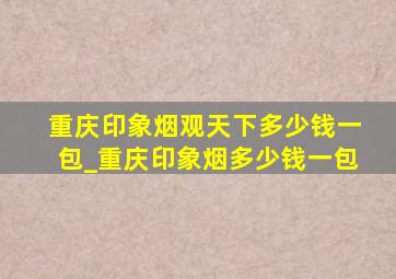 重庆印象烟观天下多少钱一包_重庆印象烟多少钱一包