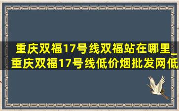 重庆双福17号线双福站在哪里_重庆双福17号线(低价烟批发网)(低价烟批发网)消息