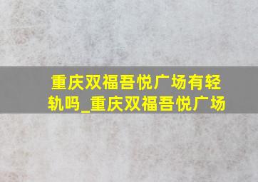 重庆双福吾悦广场有轻轨吗_重庆双福吾悦广场