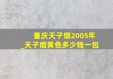 重庆天子烟2005年_天子烟黄色多少钱一包