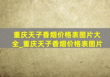 重庆天子香烟价格表图片大全_重庆天子香烟价格表图片