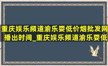 重庆娱乐频道渝乐耍(低价烟批发网)播出时间_重庆娱乐频道渝乐耍(低价烟批发网)视频