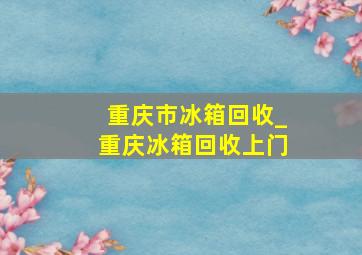 重庆市冰箱回收_重庆冰箱回收上门