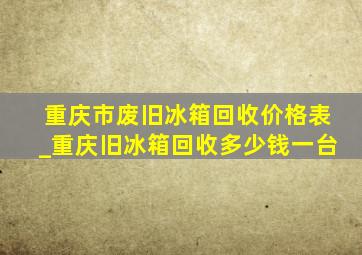 重庆市废旧冰箱回收价格表_重庆旧冰箱回收多少钱一台