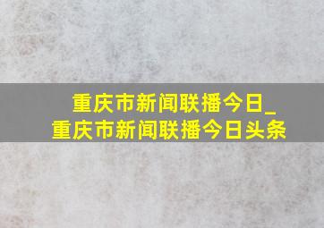 重庆市新闻联播今日_重庆市新闻联播今日头条