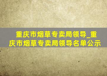 重庆市烟草专卖局领导_重庆市烟草专卖局领导名单公示