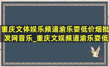 重庆文体娱乐频道渝乐耍(低价烟批发网)音乐_重庆文娱频道渝乐耍(低价烟批发网)