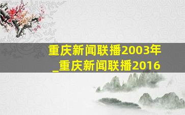 重庆新闻联播2003年_重庆新闻联播2016