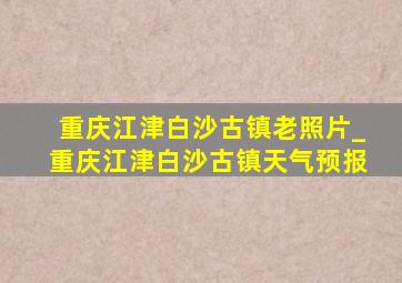 重庆江津白沙古镇老照片_重庆江津白沙古镇天气预报