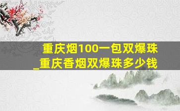 重庆烟100一包双爆珠_重庆香烟双爆珠多少钱