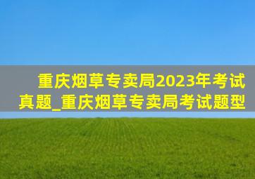 重庆烟草专卖局2023年考试真题_重庆烟草专卖局考试题型