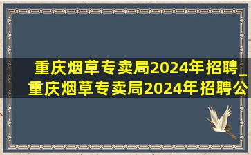 重庆烟草专卖局2024年招聘_重庆烟草专卖局2024年招聘公告