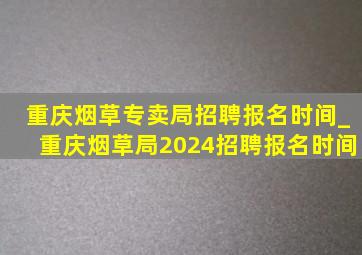 重庆烟草专卖局招聘报名时间_重庆烟草局2024招聘报名时间
