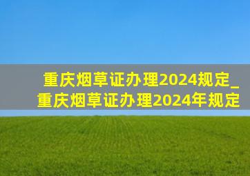 重庆烟草证办理2024规定_重庆烟草证办理2024年规定