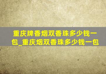 重庆牌香烟双香珠多少钱一包_重庆烟双香珠多少钱一包