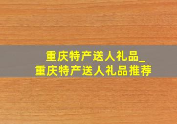 重庆特产送人礼品_重庆特产送人礼品推荐