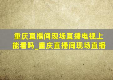 重庆直播间现场直播电视上能看吗_重庆直播间现场直播