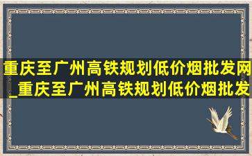 重庆至广州高铁规划(低价烟批发网)_重庆至广州高铁规划(低价烟批发网)消息