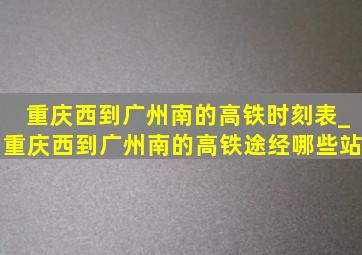 重庆西到广州南的高铁时刻表_重庆西到广州南的高铁途经哪些站