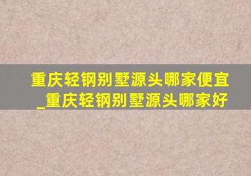 重庆轻钢别墅源头哪家便宜_重庆轻钢别墅源头哪家好