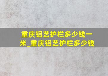 重庆铝艺护栏多少钱一米_重庆铝艺护栏多少钱