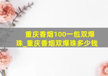 重庆香烟100一包双爆珠_重庆香烟双爆珠多少钱
