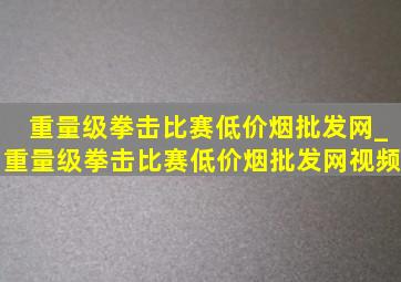 重量级拳击比赛(低价烟批发网)_重量级拳击比赛(低价烟批发网)视频