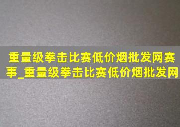 重量级拳击比赛(低价烟批发网)赛事_重量级拳击比赛(低价烟批发网)