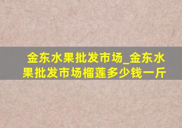 金东水果批发市场_金东水果批发市场榴莲多少钱一斤