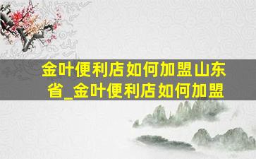 金叶便利店如何加盟山东省_金叶便利店如何加盟