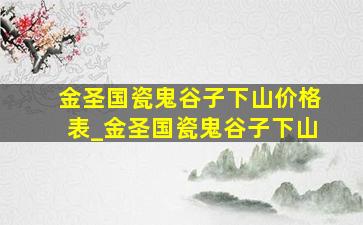 金圣国瓷鬼谷子下山价格表_金圣国瓷鬼谷子下山