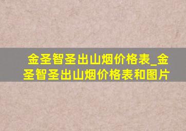 金圣智圣出山烟价格表_金圣智圣出山烟价格表和图片