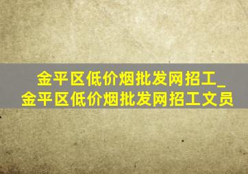 金平区(低价烟批发网)招工_金平区(低价烟批发网)招工文员