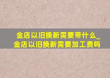 金店以旧换新需要带什么_金店以旧换新需要加工费吗