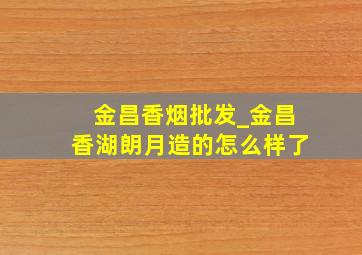 金昌香烟批发_金昌香湖朗月造的怎么样了