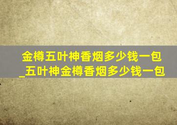 金樽五叶神香烟多少钱一包_五叶神金樽香烟多少钱一包