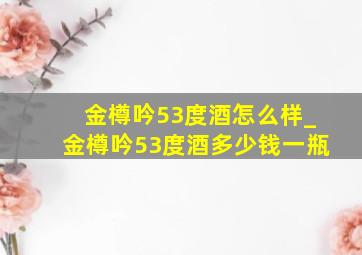 金樽吟53度酒怎么样_金樽吟53度酒多少钱一瓶