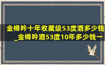 金樽吟十年收藏级53度酒多少钱_金樽吟酒53度10年多少钱一瓶