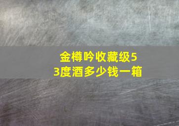 金樽吟收藏级53度酒多少钱一箱